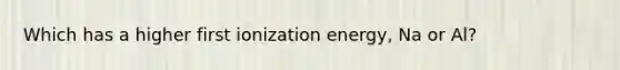 Which has a higher first ionization energy, Na or Al?