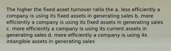 The higher the fixed asset turnover ratio the a. less efficiently a company is using its fixed assets in generating sales b. more efficiently a company is using its fixed assets in generating sales c. more efficiently a company is using its current assets in generating sales d. more efficiently a company is using its intangible assets in generating sales