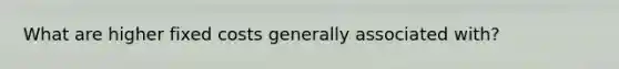 What are higher fixed costs generally associated with?