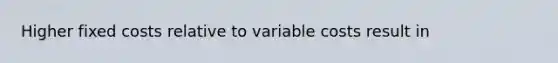 Higher fixed costs relative to variable costs result in