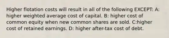 Higher flotation costs will result in all of the following EXCEPT: A: higher weighted average cost of capital. B: higher cost of common equity when new common shares are sold. C:higher cost of retained earnings. D: higher after-tax cost of debt.