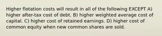 Higher flotation costs will result in all of the following EXCEPT A) higher after-tax cost of debt. B) higher weighted average cost of capital. C) higher cost of retained earnings. D) higher cost of common equity when new common shares are sold.