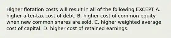 Higher flotation costs will result in all of the following EXCEPT A. higher after-tax cost of debt. B. higher cost of common equity when new common shares are sold. C. higher weighted average cost of capital. D. higher cost of retained earnings.