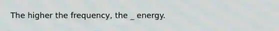 The higher the frequency, the _ energy.