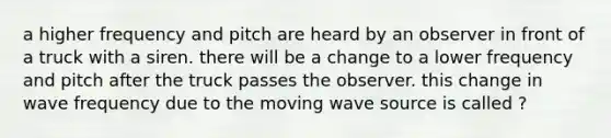 a higher frequency and pitch are heard by an observer in front of a truck with a siren. there will be a change to a lower frequency and pitch after the truck passes the observer. this change in wave frequency due to the moving wave source is called ?