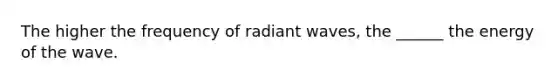 The higher the frequency of radiant waves, the ______ the energy of the wave.