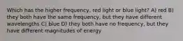 Which has the higher frequency, red light or blue light? A) red B) they both have the same frequency, but they have different wavelengths C) blue D) they both have no frequency, but they have different magnitudes of energy