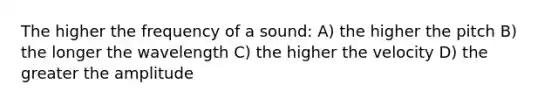 The higher the frequency of a sound: A) the higher the pitch B) the longer the wavelength C) the higher the velocity D) the greater the amplitude