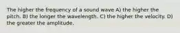 The higher the frequency of a sound wave A) the higher the pitch. B) the longer the wavelength. C) the higher the velocity. D) the greater the amplitude.