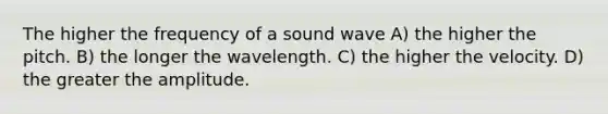 The higher the frequency of a sound wave A) the higher the pitch. B) the longer the wavelength. C) the higher the velocity. D) the greater the amplitude.