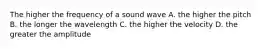 The higher the frequency of a sound wave A. the higher the pitch B. the longer the wavelength C. the higher the velocity D. the greater the amplitude