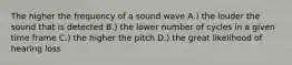 The higher the frequency of a sound wave A.) the louder the sound that is detected B.) the lower number of cycles in a given time frame C.) the higher the pitch D.) the great likelihood of hearing loss