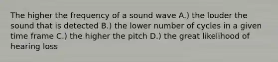 The higher the frequency of a sound wave A.) the louder the sound that is detected B.) the lower number of cycles in a given time frame C.) the higher the pitch D.) the great likelihood of hearing loss