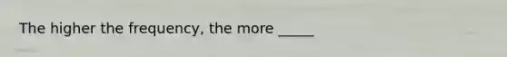 The higher the frequency, the more _____
