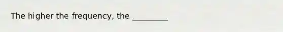 The higher the frequency, the _________