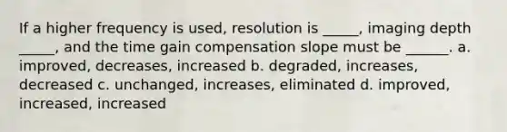 If a higher frequency is used, resolution is _____, imaging depth _____, and the time gain compensation slope must be ______. a. improved, decreases, increased b. degraded, increases, decreased c. unchanged, increases, eliminated d. improved, increased, increased