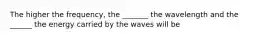 The higher the frequency, the _______ the wavelength and the ______ the energy carried by the waves will be