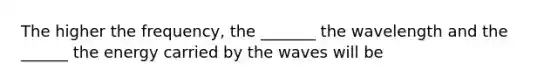 The higher the frequency, the _______ the wavelength and the ______ the energy carried by the waves will be