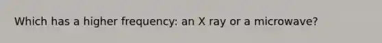 Which has a higher frequency: an X ray or a microwave?