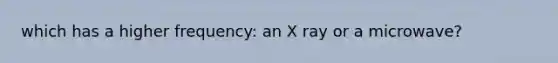 which has a higher frequency: an X ray or a microwave?