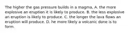 The higher the gas pressure builds in a magma, A. the more explosive an eruption it is likely to produce. B. the less explosive an eruption is likely to produce. C. the longer the lava flows an eruption will produce. D. he more likely a volcanic done is to form.