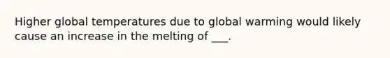 Higher global temperatures due to global warming would likely cause an increase in the melting of ___.