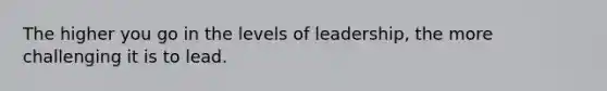 The higher you go in the levels of leadership, the more challenging it is to lead.