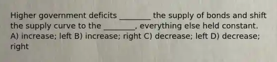 Higher government deficits ________ the supply of bonds and shift the supply curve to the ________, everything else held constant. A) increase; left B) increase; right C) decrease; left D) decrease; right