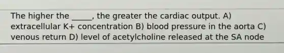 The higher the _____, the greater the cardiac output. A) extracellular K+ concentration B) blood pressure in the aorta C) venous return D) level of acetylcholine released at the SA node