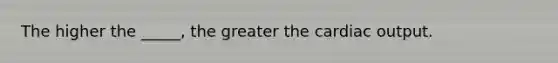 The higher the _____, the greater the cardiac output.