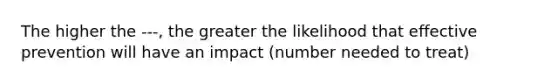 The higher the ---, the greater the likelihood that effective prevention will have an impact (number needed to treat)