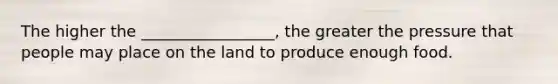 The higher the _________________, the greater the pressure that people may place on the land to produce enough food.