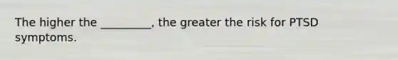 The higher the _________, the greater the risk for PTSD symptoms.