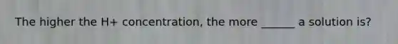 The higher the H+ concentration, the more ______ a solution is?