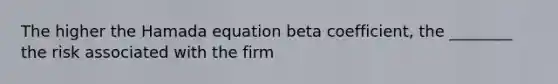 The higher the Hamada equation beta coefficient, the ________ the risk associated with the firm