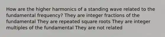 How are the higher harmonics of a standing wave related to the <a href='https://www.questionai.com/knowledge/k5zwDICw0w-fundamental-frequency' class='anchor-knowledge'>fundamental frequency</a>? They are integer fractions of the fundamental They are repeated <a href='https://www.questionai.com/knowledge/kKGby1pWB9-square-roots' class='anchor-knowledge'>square roots</a> They are integer multiples of the fundamental They are not related