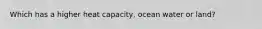 Which has a higher heat capacity, ocean water or land?