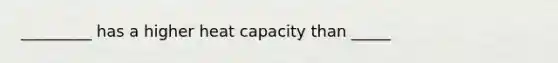 _________ has a higher heat capacity than _____