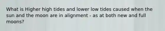 What is Higher high tides and lower low tides caused when the sun and the moon are in alignment - as at both new and full moons?