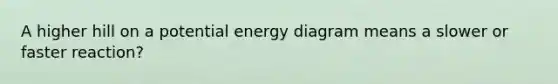 A higher hill on a potential energy diagram means a slower or faster reaction?