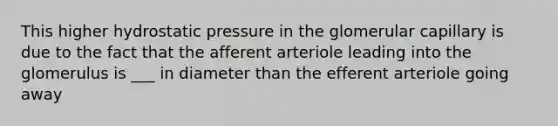 This higher hydrostatic pressure in the glomerular capillary is due to the fact that the afferent arteriole leading into the glomerulus is ___ in diameter than the efferent arteriole going away