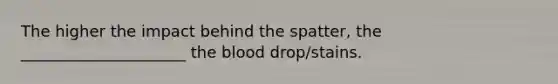 The higher the impact behind the spatter, the _____________________ <a href='https://www.questionai.com/knowledge/k7oXMfj7lk-the-blood' class='anchor-knowledge'>the blood</a> drop/stains.