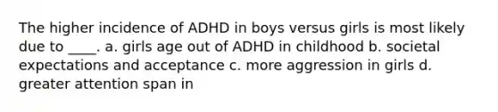 The higher incidence of ADHD in boys versus girls is most likely due to ____. a. girls age out of ADHD in childhood b. societal expectations and acceptance c. more aggression in girls d. greater attention span in