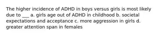 The higher incidence of ADHD in boys versus girls is most likely due to ___ a. girls age out of ADHD in childhood b. societal expectations and acceptance c. more aggression in girls d. greater attention span in females