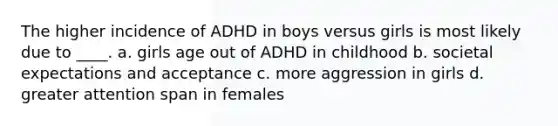 The higher incidence of ADHD in boys versus girls is most likely due to ____.​ a. ​girls age out of ADHD in childhood b. ​societal expectations and acceptance c. ​more aggression in girls d. ​greater attention span in females