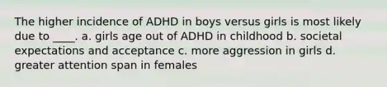 The higher incidence of ADHD in boys versus girls is most likely due to ____. a. girls age out of ADHD in childhood b. societal expectations and acceptance c. more aggression in girls d. greater attention span in females