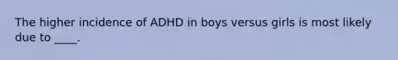 The higher incidence of ADHD in boys versus girls is most likely due to ____.