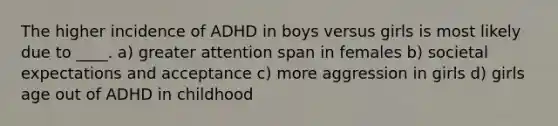 The higher incidence of ADHD in boys versus girls is most likely due to ____. a) greater attention span in females b) societal expectations and acceptance c) more aggression in girls d) girls age out of ADHD in childhood