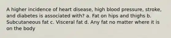 A higher incidence of heart disease, high blood pressure, stroke, and diabetes is associated with? a. Fat on hips and thighs b. Subcutaneous fat c. Visceral fat d. Any fat no matter where it is on the body