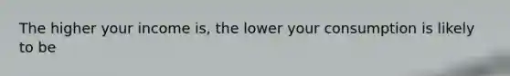 The higher your income is, the lower your consumption is likely to be